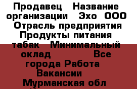Продавец › Название организации ­ Эхо, ООО › Отрасль предприятия ­ Продукты питания, табак › Минимальный оклад ­ 27 000 - Все города Работа » Вакансии   . Мурманская обл.,Кандалакша г.